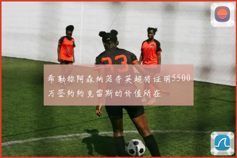 希勒称阿森纳若夺英超将证明5500万签约约克雷斯的价值所在