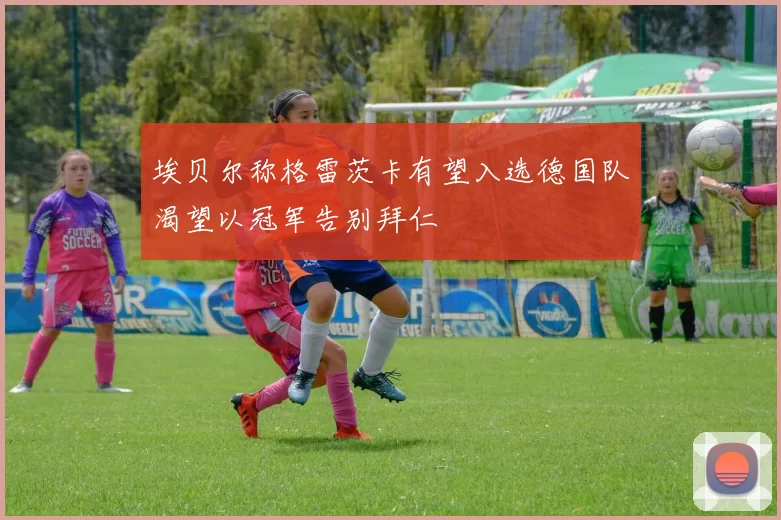 埃贝尔称格雷茨卡有望入选德国队渴望以冠军告别拜仁